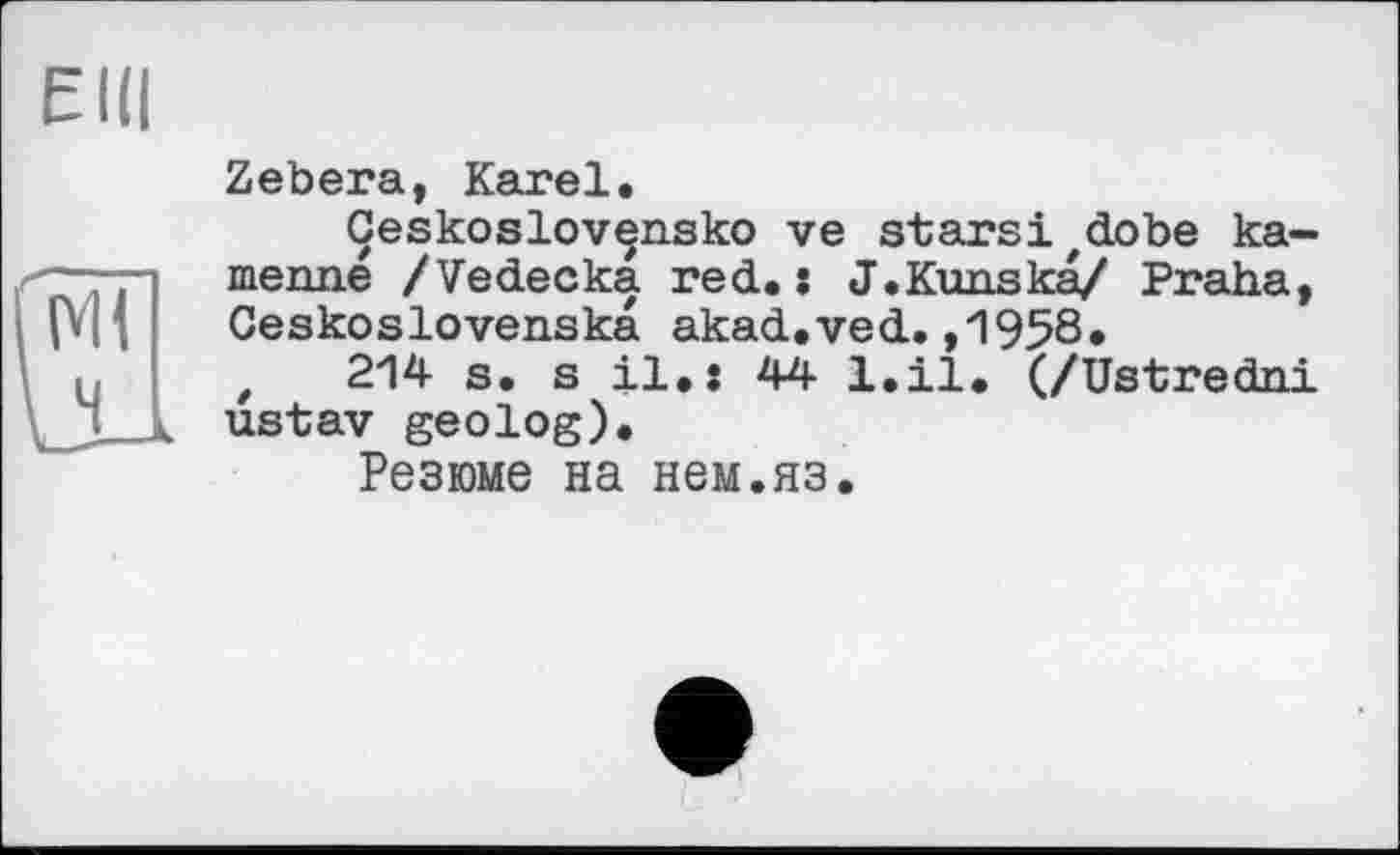 ﻿Elli
Zebera, Karel.
Ceskoslov^nsko ve starsi^obe ka-menne /Vedecka red.: J.Kunska/ Praha, Geskoslovenska akad.ved.,1958.
t 214 s. s il.: 44 l.il. (/Ustredni ustav geolog).
Резюме на нем.яз.